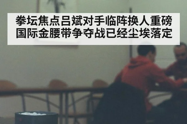 拳坛焦点吕斌对手临阵换人重磅国际金腰带争夺战已经尘埃落定