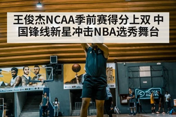 王俊杰NCAA季前赛得分上双 中国锋线新星冲击NBA选秀舞台